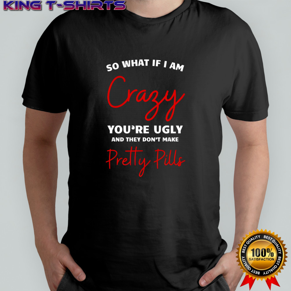 So what if i am crazy you’re ugly and they don’t make pretty pills shirt